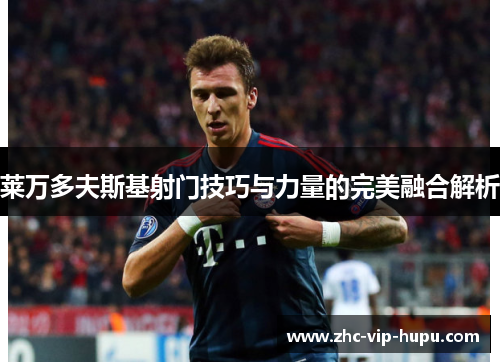 莱万多夫斯基射门技巧与力量的完美融合解析 莱万多夫斯基射门技巧与力量的完美融合解析