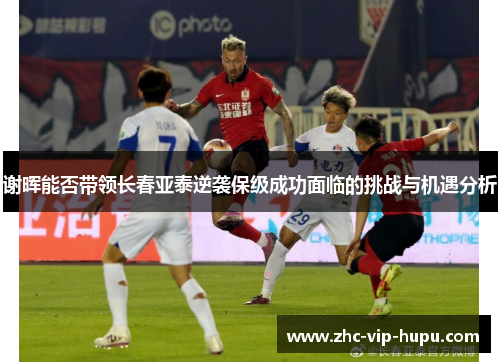谢晖能否带领长春亚泰逆袭保级成功面临的挑战与机遇分析