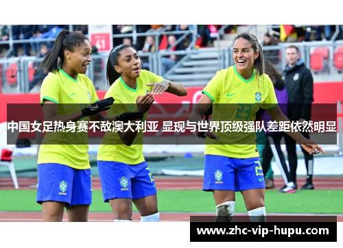 中国女足热身赛不敌澳大利亚 显现与世界顶级强队差距依然明显