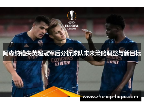 阿森纳错失英超冠军后分析球队未来策略调整与新目标