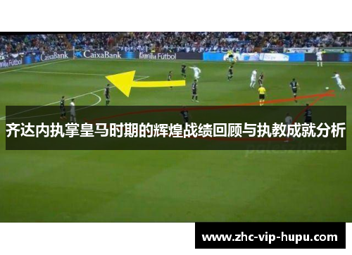 齐达内执掌皇马时期的辉煌战绩回顾与执教成就分析