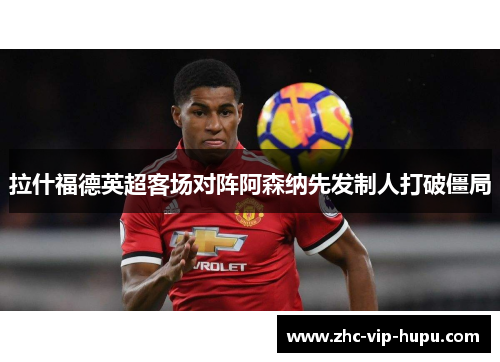 拉什福德英超客场对阵阿森纳先发制人打破僵局 拉什福德英超客场对阵阿森纳先发制人打破僵局